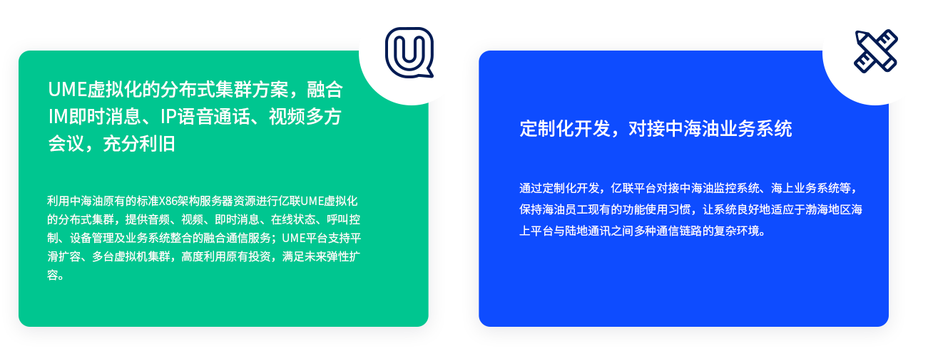 UME虛擬化的分布式集群方案，融合IM即時(shí)消息、IP語音通話、視頻多方會(huì)議，充分利舊 利用中海油原有的標(biāo)準(zhǔn)X86架構(gòu)服務(wù)器資源進(jìn)行億聯(lián)UME虛擬化的分布式集群，提供音頻、視頻、即時(shí)消息、在線狀態(tài)、呼叫控制、設(shè)備管理及業(yè)務(wù)系統(tǒng)整合的融合通信服務(wù)；UME平臺(tái)支持平滑擴(kuò)容、多臺(tái)虛擬機(jī)集群，高度利用原有投資，滿足未來彈性擴(kuò)容。 定制化開發(fā)，對(duì)接中海油業(yè)務(wù)系統(tǒng) 通過定制化開發(fā)，億聯(lián)平臺(tái)對(duì)接中海油監(jiān)控系統(tǒng)、海上業(yè)務(wù)系統(tǒng)等，保持海油員工現(xiàn)有的功能使用習(xí)慣，讓系統(tǒng)良好地適應(yīng)于渤海地區(qū)海上平臺(tái)與陸地通訊之間多種通信鏈路的復(fù)雜環(huán)境。